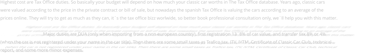 Highest cost are Tax Office duties. So basically your budget will depend on how much your classic car worths in The Tax Office database. Years ago, classic cars  were valued according to the price in the private contract or bill of sale, but nowadays the spanish Tax Office is valuing the cars according to an average of the  prices online. They will try to get as much as they can, it´s the tax office bizz worlwide, so better book professional consultation only, we´ll help you with this matter.  DUTIES AND TAXES.- Major duties are DUA (only when importing from a non european country), first registration 13´8% of car value, and transfer tax 8% or 4%  (when the car is not registered under your name in the car title). Then there are some small taxes as Trafico tax, ITV, IVTM, Certificate of Classic Car Club, technical  report, and some more minor expenses.